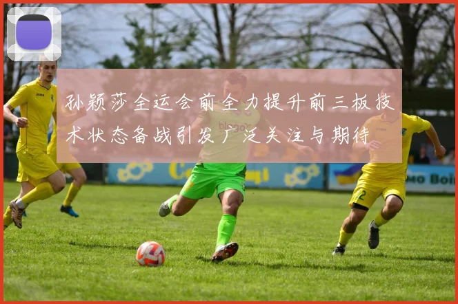 孙颖莎全运会前全力提升前三板技术状态备战引发广泛关注与期待