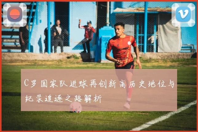 C罗国家队进球再创新高历史地位与纪录追逐之路解析