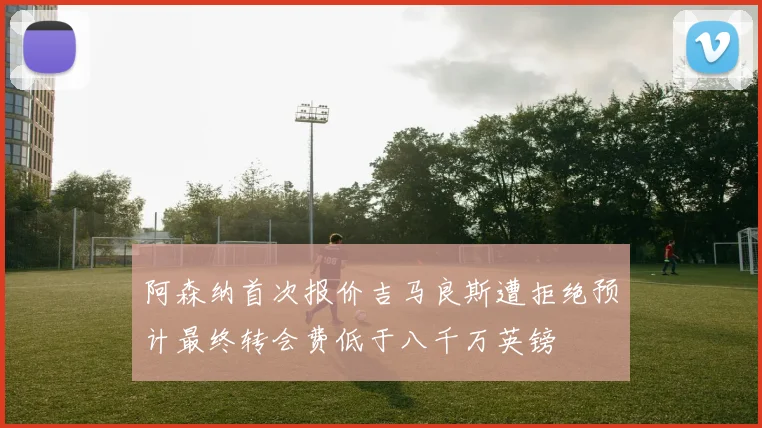 阿森纳首次报价吉马良斯遭拒绝预计最终转会费低于八千万英镑