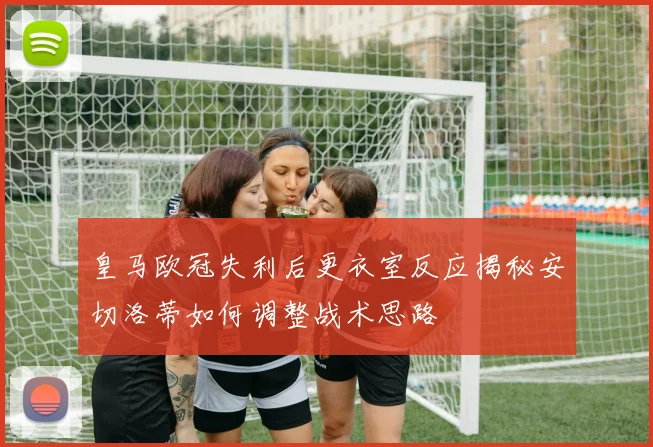 皇马欧冠失利后更衣室反应揭秘安切洛蒂如何调整战术思路