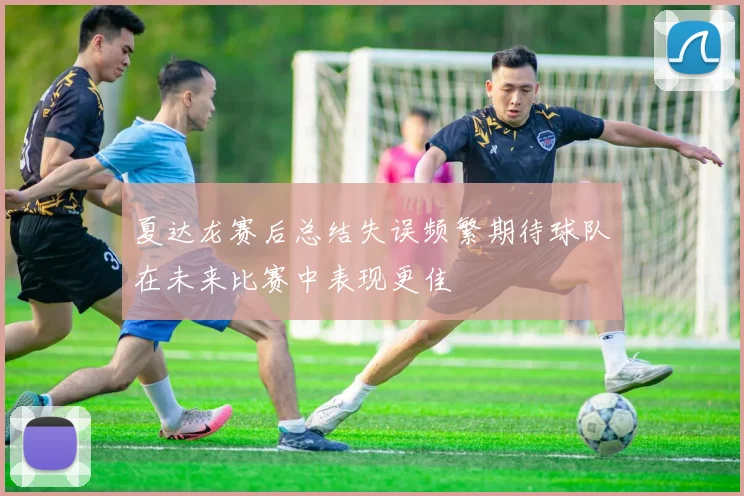 夏达龙赛后总结失误频繁期待球队在未来比赛中表现更佳