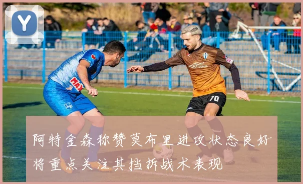 阿特金森称赞莫布里进攻状态良好将重点关注其挡拆战术表现