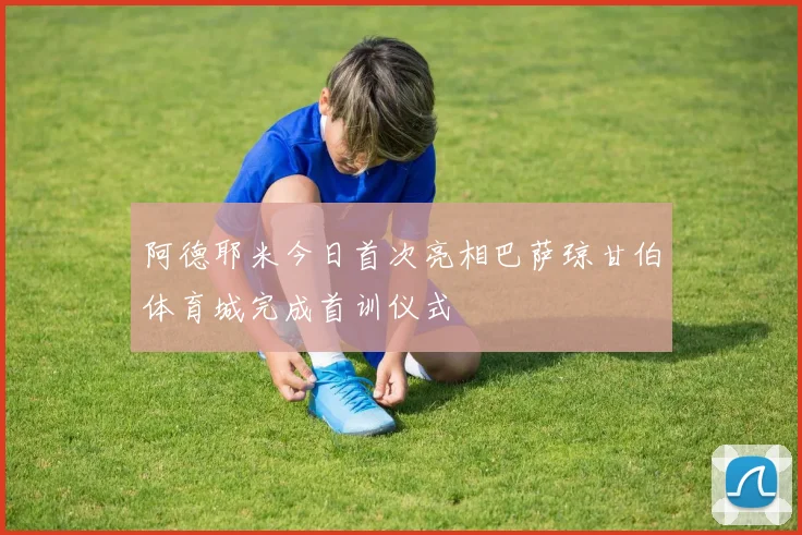 阿德耶米今日首次亮相巴萨琼甘伯体育城完成首训仪式