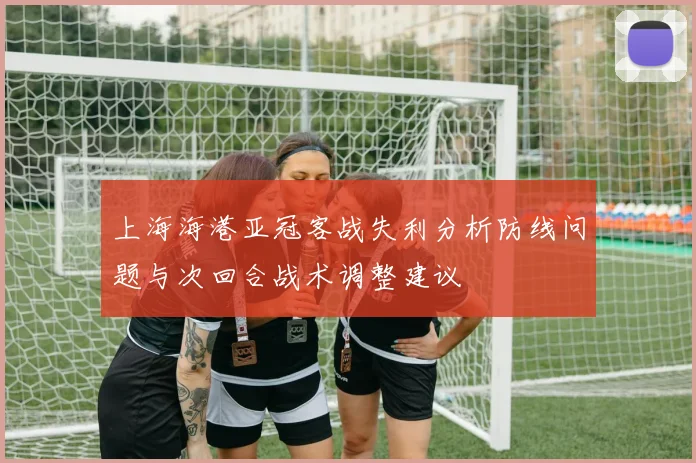 上海海港亚冠客战失利分析防线问题与次回合战术调整建议