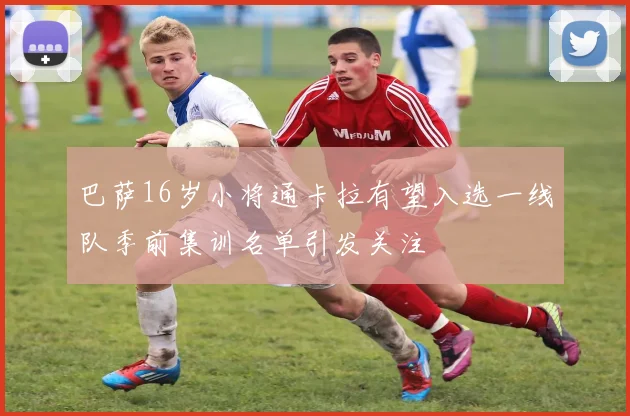 巴萨16岁小将通卡拉有望入选一线队季前集训名单引发关注