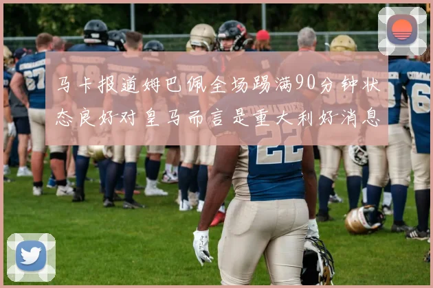 马卡报道姆巴佩全场踢满90分钟状态良好对皇马而言是重大利好消息