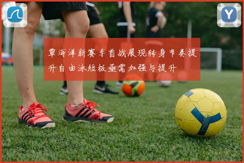 覃海洋新赛季首战展现转身节奏提升自由泳短板亟需加强与提升