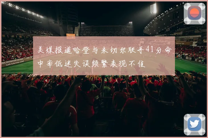 美媒报道哈登与米切尔联手41分命中率低迷失误频繁表现不佳