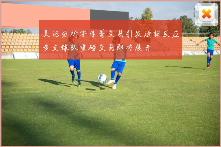 美记分析字母哥交易引发连锁反应多支球队重磅交易即将展开