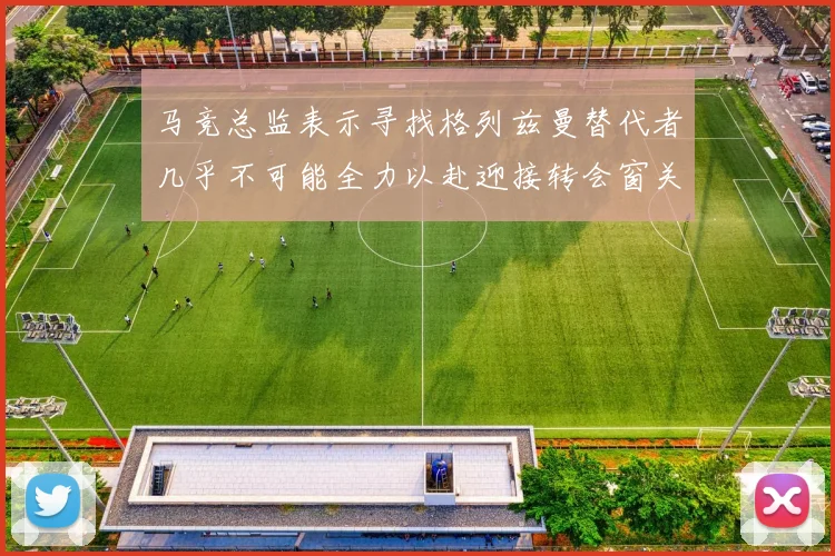 马竞总监表示寻找格列兹曼替代者几乎不可能全力以赴迎接转会窗关闭