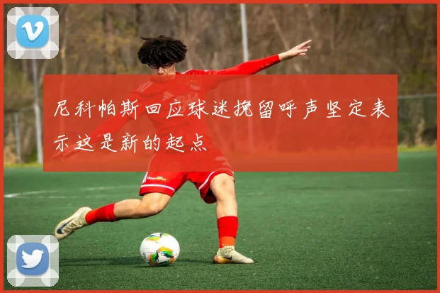 尼科帕斯回应球迷挽留呼声坚定表示这是新的起点