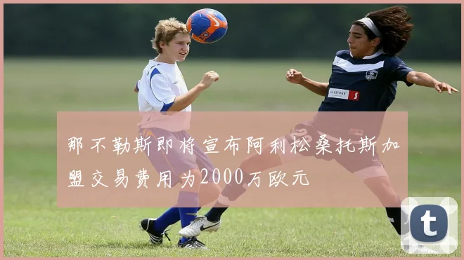 那不勒斯即将宣布阿利松桑托斯加盟交易费用为2000万欧元