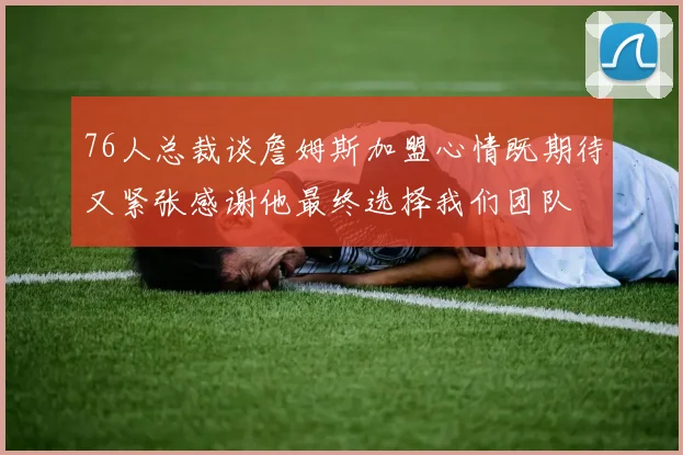 76人总裁谈詹姆斯加盟心情既期待又紧张感谢他最终选择我们团队