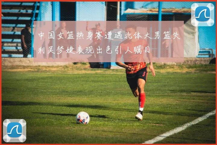 中国女篮热身赛遭遇北体大男篮失利吴梦婕表现出色引人瞩目
