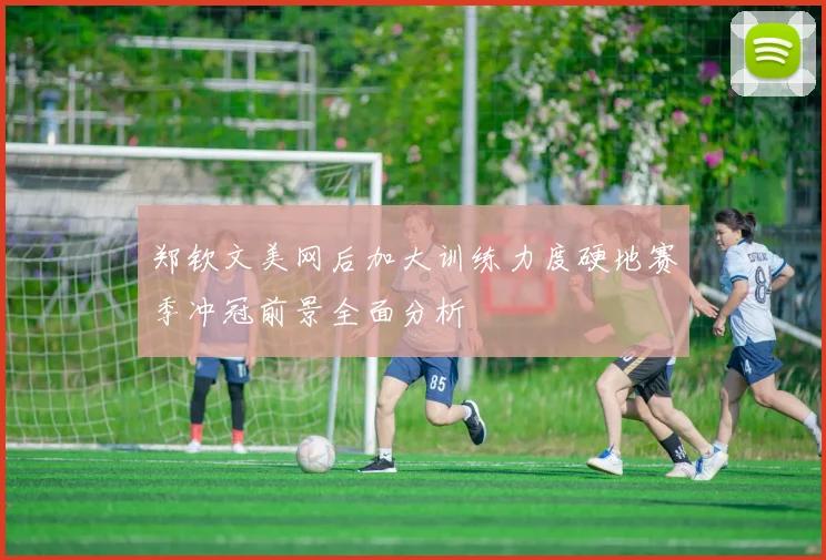 郑钦文美网后加大训练力度硬地赛季冲冠前景全面分析