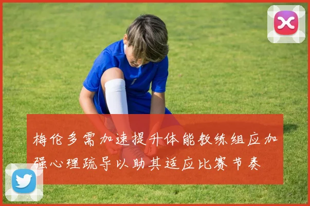 梅伦多需加速提升体能教练组应加强心理疏导以助其适应比赛节奏