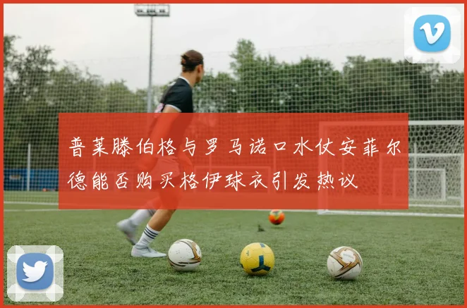 普莱滕伯格与罗马诺口水仗安菲尔德能否购买格伊球衣引发热议