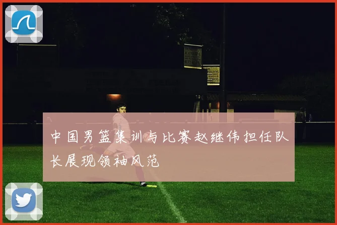 中国男篮集训与比赛赵继伟担任队长展现领袖风范