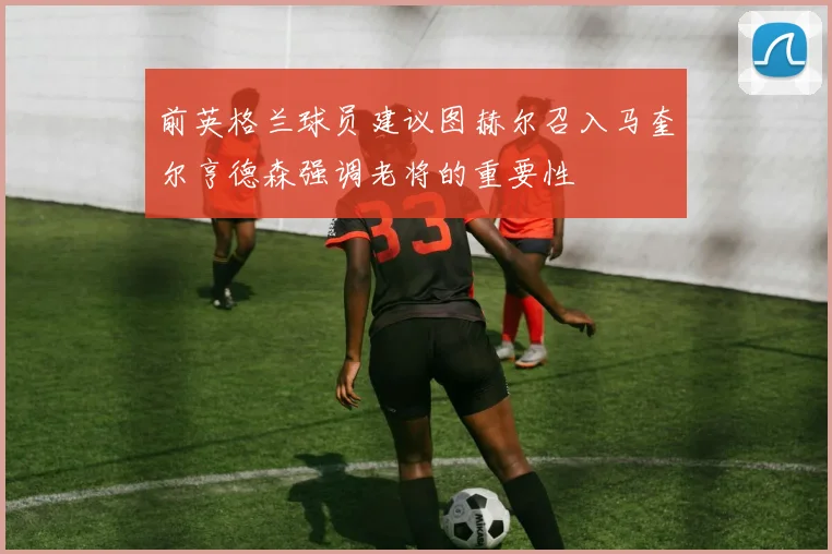 前英格兰球员建议图赫尔召入马奎尔亨德森强调老将的重要性