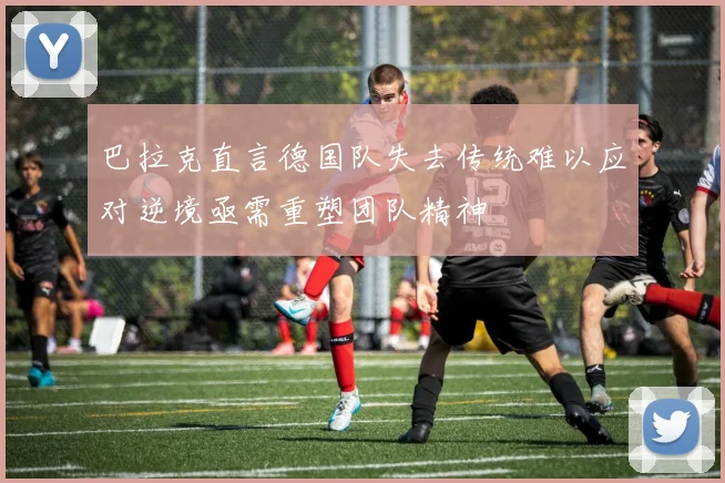 巴拉克直言德国队失去传统难以应对逆境亟需重塑团队精神