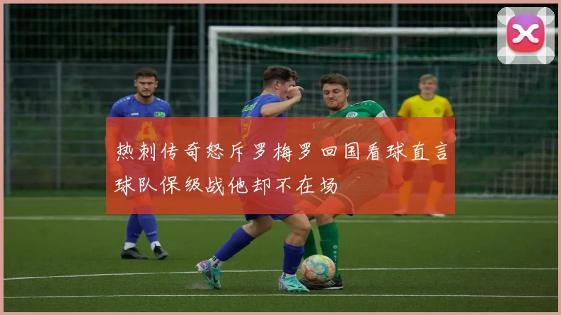 热刺传奇怒斥罗梅罗回国看球直言球队保级战他却不在场