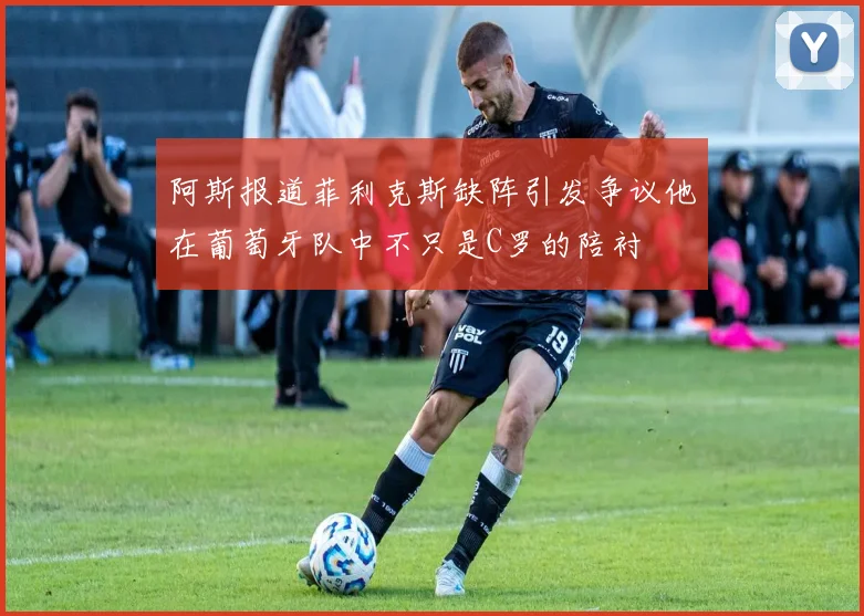 阿斯报道菲利克斯缺阵引发争议他在葡萄牙队中不只是C罗的陪衬