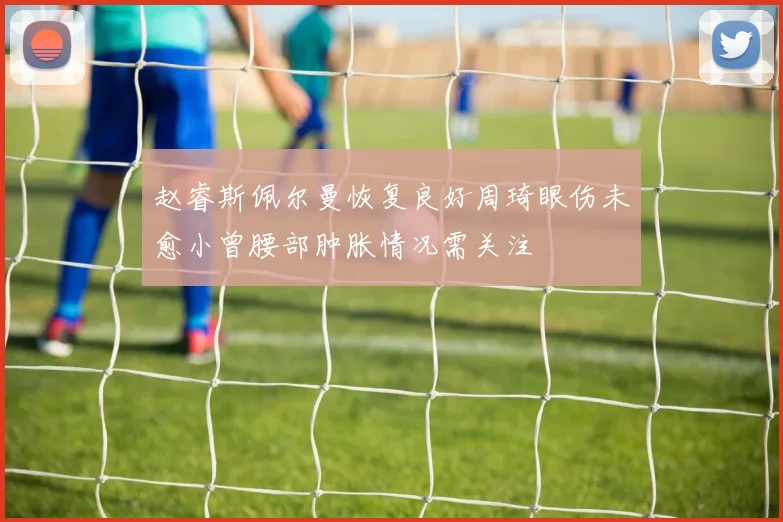 赵睿斯佩尔曼恢复良好周琦眼伤未愈小曾腰部肿胀情况需关注