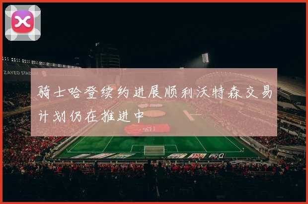 骑士哈登续约进展顺利沃特森交易计划仍在推进中