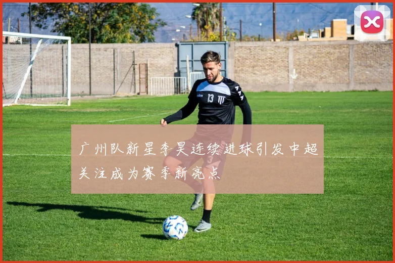 广州队新星李昊连续进球引发中超关注成为赛季新亮点