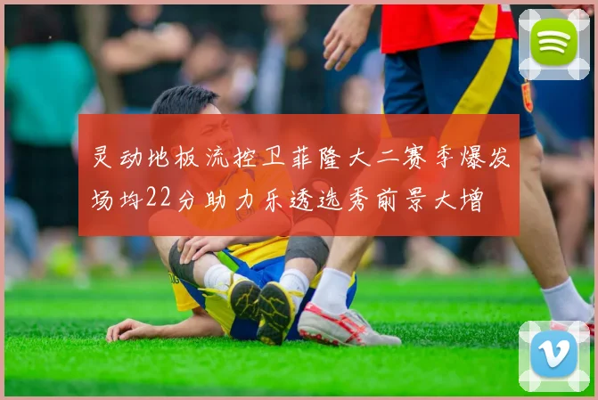 灵动地板流控卫菲隆大二赛季爆发场均22分助力乐透选秀前景大增